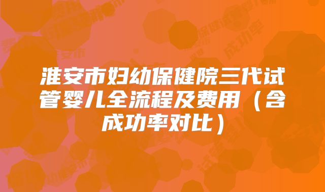 淮安市妇幼保健院三代试管婴儿全流程及费用（含成功率对比）