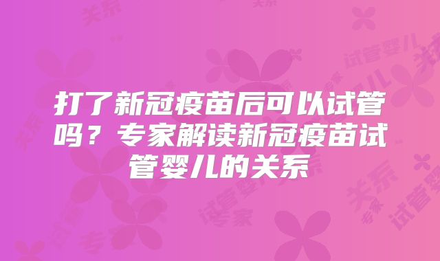 打了新冠疫苗后可以试管吗?专家解读新冠疫苗试管婴儿的关系