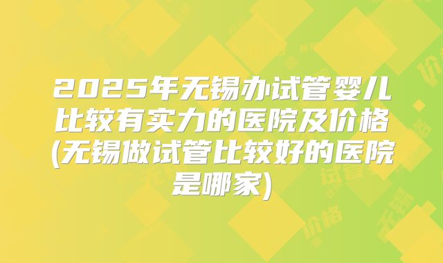 2025年无锡办试管婴儿比较有实力的医院及价格(无锡做试管比较好的医院是哪家)