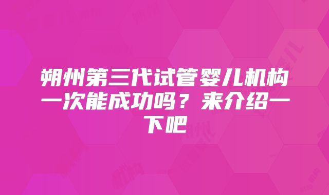 朔州第三代试管婴儿机构一次能成功吗？来介绍一下吧