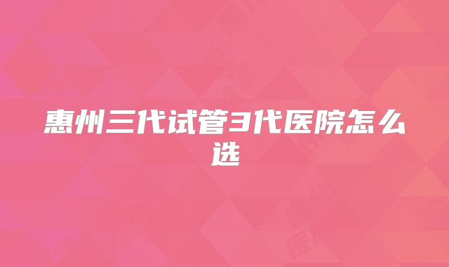 惠州三代试管3代医院怎么选