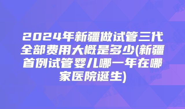 2024年新疆做试管三代全部费用大概是多少(新疆首例试管婴儿哪一年在哪家医院诞生)