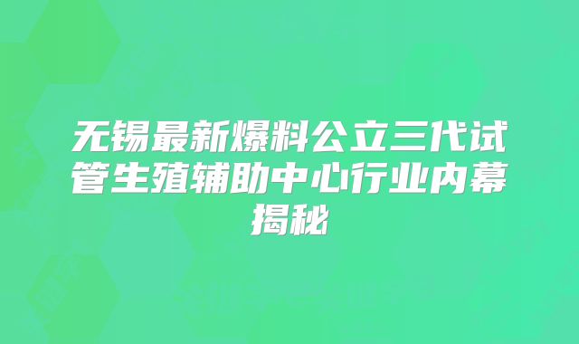 无锡最新爆料公立三代试管生殖辅助中心行业内幕揭秘
