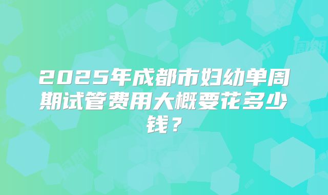 2025年成都市妇幼单周期试管费用大概要花多少钱?