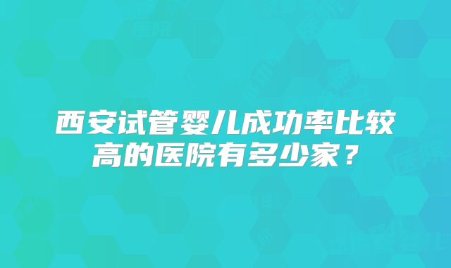 西安试管婴儿成功率比较高的医院有多少家?