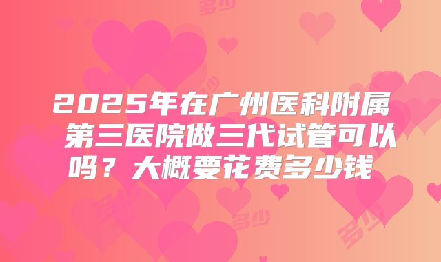 2025年在广州医科附属 第三医院做三代试管可以吗？大概要花费多少钱