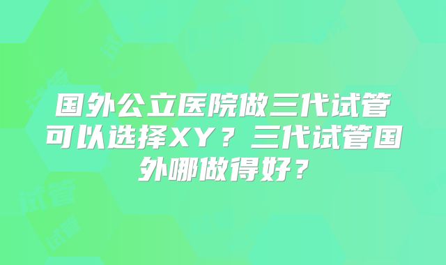 国外公立医院做三代试管可以选择XY?三代试管国外哪做得好?
