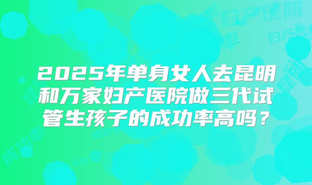 2025年单身女人去昆明和万家妇产医院做三代试管生孩子的成功率高吗？
