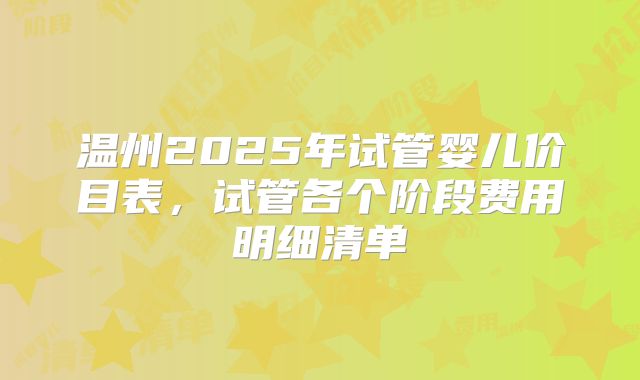 温州2025年试管婴儿价目表，试管各个阶段费用明细清单