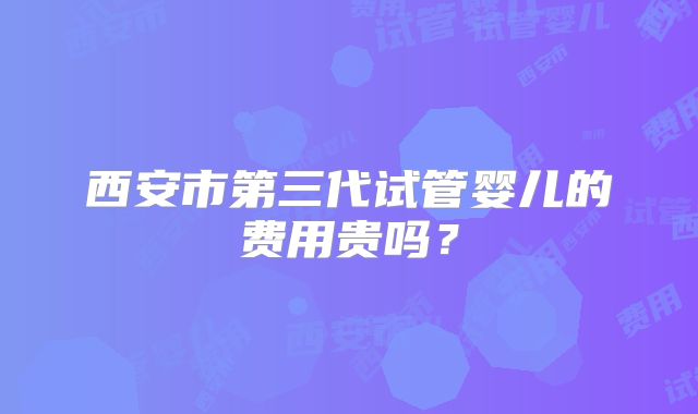 西安市第三代试管婴儿的费用贵吗?