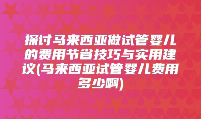 探讨马来西亚做试管婴儿的费用节省技巧与实用建议(马来西亚试管婴儿费用多少啊)