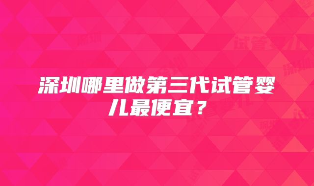 深圳哪里做第三代试管婴儿最便宜？
