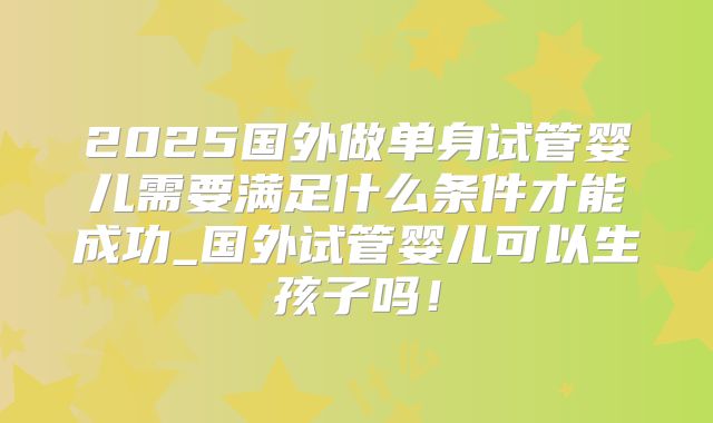 2025国外做单身试管婴儿需要满足什么条件才能成功_国外试管婴儿可以生孩子吗!