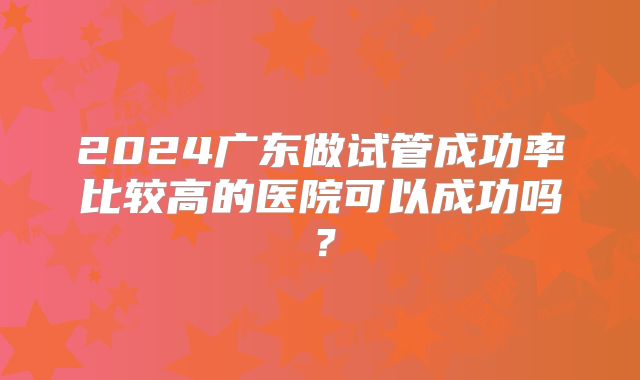 2024广东做试管成功率比较高的医院可以成功吗？