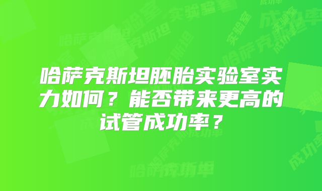哈萨克斯坦胚胎实验室实力如何？能否带来更高的试管成功率？