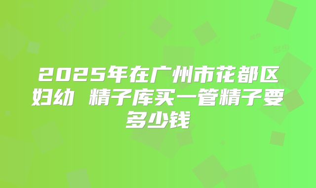 2025年在广州市花都区妇幼 精子库买一管精子要多少钱