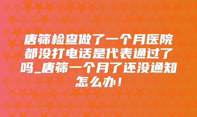 唐筛检查做了一个月医院都没打电话是代表通过了吗_唐筛一个月了还没通知怎么办！