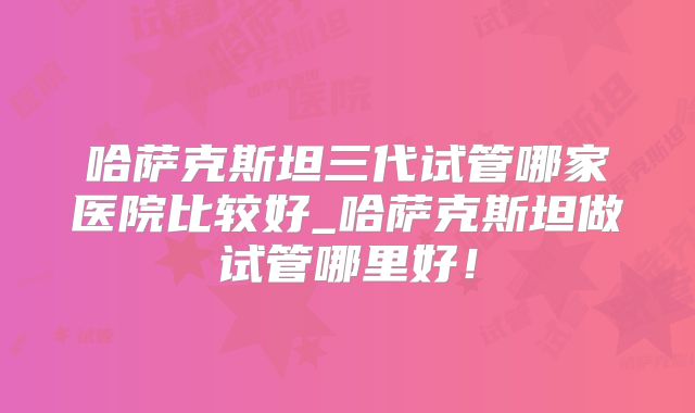 哈萨克斯坦三代试管哪家医院比较好_哈萨克斯坦做试管哪里好！