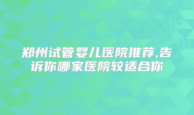 郑州试管婴儿医院推荐,告诉你哪家医院较适合你