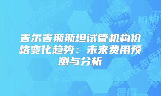 吉尔吉斯斯坦试管机构价格变化趋势：未来费用预测与分析