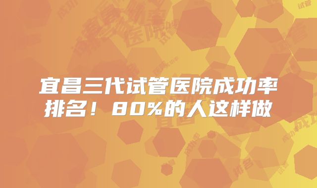 宜昌三代试管医院成功率排名!80%的人这样做