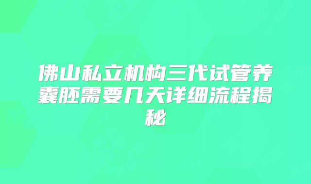 佛山私立机构三代试管养囊胚需要几天详细流程揭秘