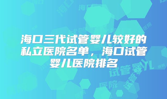 海口三代试管婴儿较好的私立医院名单，海口试管婴儿医院排名