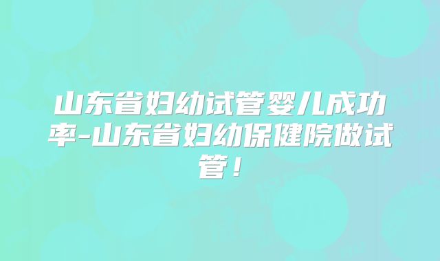 山东省妇幼试管婴儿成功率-山东省妇幼保健院做试管!
