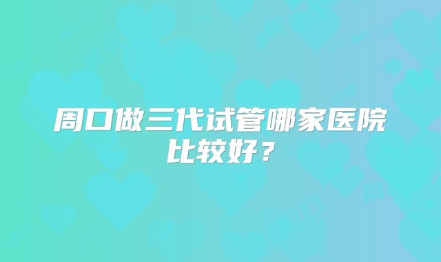 周口做三代试管哪家医院比较好?