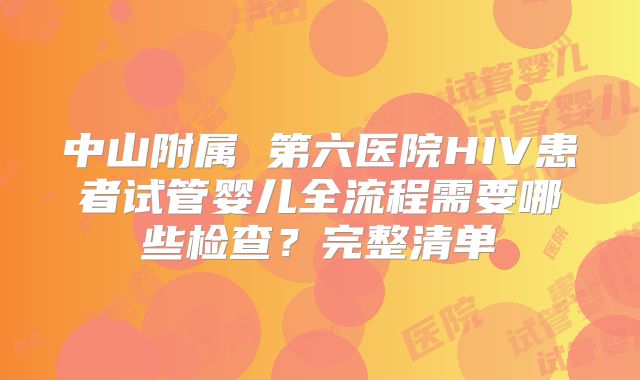 中山附属 第六医院HIV患者试管婴儿全流程需要哪些检查?完整清单