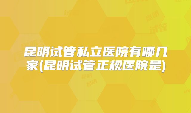 昆明试管私立医院有哪几家(昆明试管正规医院是)