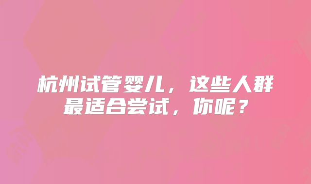杭州试管婴儿，这些人群最适合尝试，你呢？