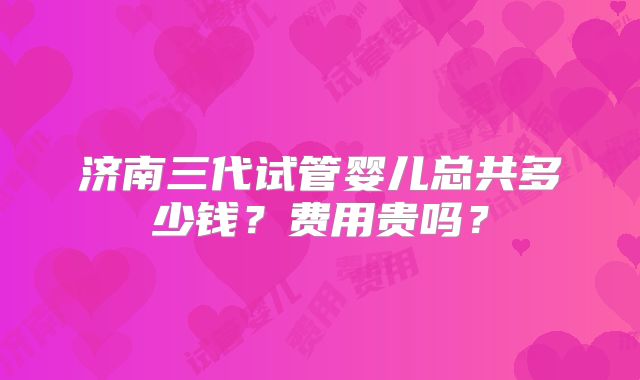 济南三代试管婴儿总共多少钱？费用贵吗？