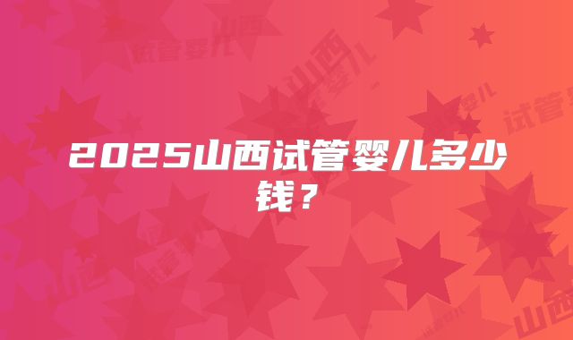 2025山西试管婴儿多少钱？