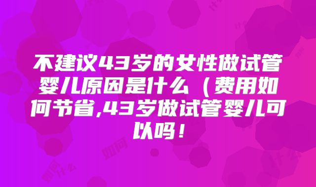 不建议43岁的女性做试管婴儿原因是什么（费用如何节省,43岁做试管婴儿可以吗！