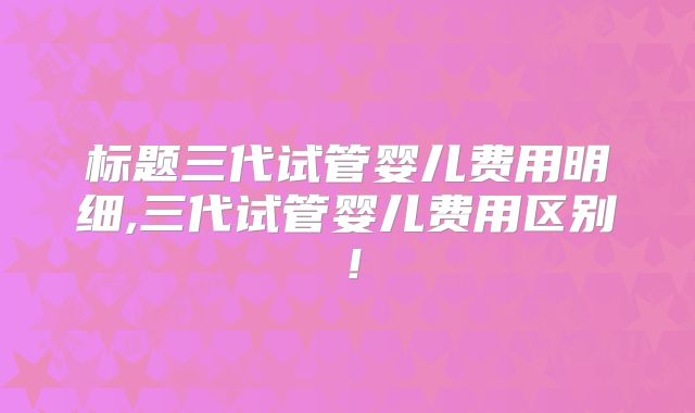 标题三代试管婴儿费用明细,三代试管婴儿费用区别!