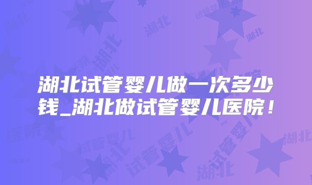 湖北试管婴儿做一次多少钱_湖北做试管婴儿医院!