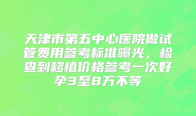 天津市第五中心医院做试管费用参考标准曝光,检查到移植价格参考一次好孕3至8万不等