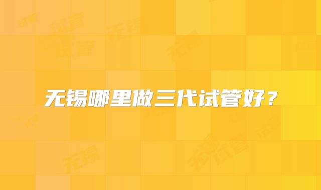 无锡哪里做三代试管好？