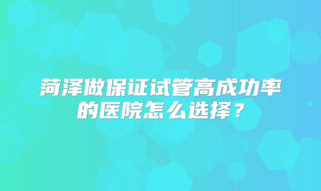 菏泽做保证试管高成功率的医院怎么选择？