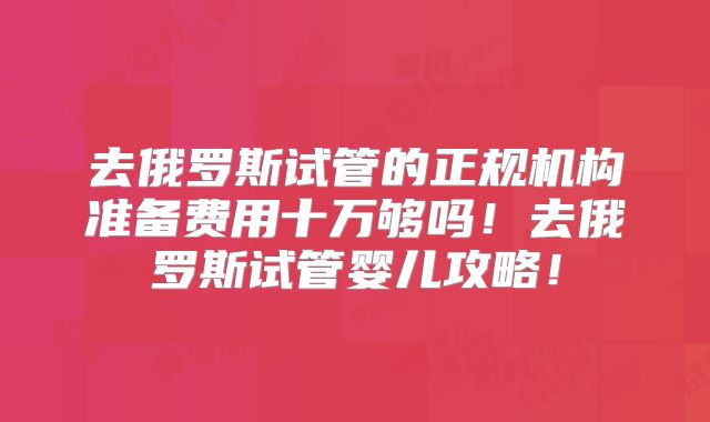 去俄罗斯试管的正规机构准备费用十万够吗!去俄罗斯试管婴儿攻略!