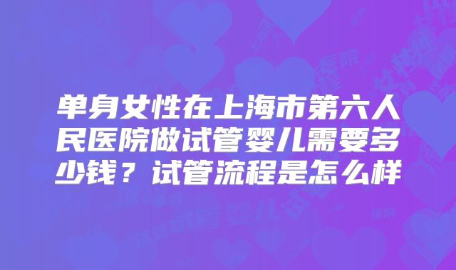 单身女性在上海市第六人民医院做试管婴儿需要多少钱？试管流程是怎么样