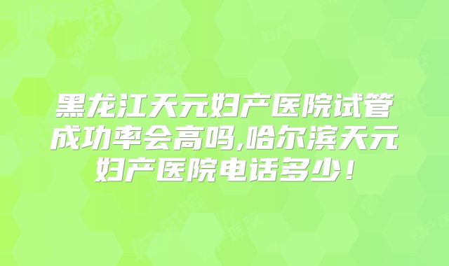 黑龙江天元妇产医院试管成功率会高吗,哈尔滨天元妇产医院电话多少!