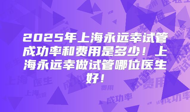 2025年上海永远幸试管成功率和费用是多少!上海永远幸做试管哪位医生好!