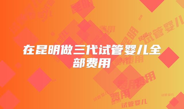 在昆明做三代试管婴儿全部费用