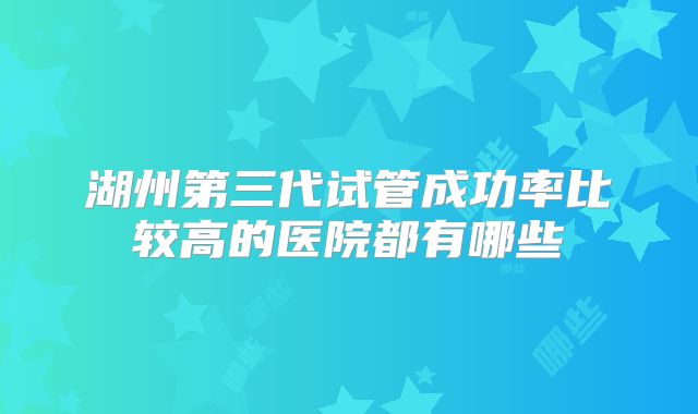 湖州第三代试管成功率比较高的医院都有哪些