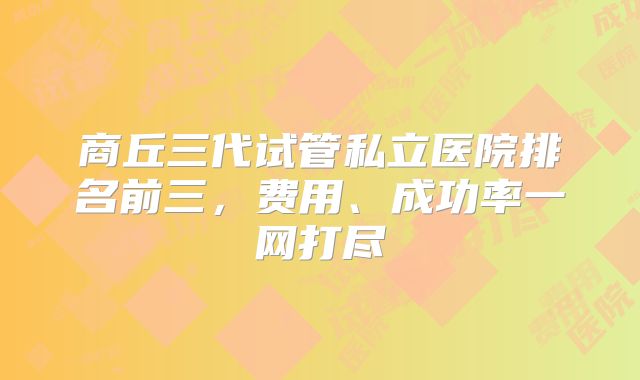 商丘三代试管私立医院排名前三,费用、成功率一网打尽