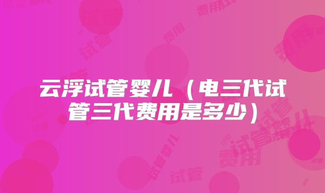 云浮试管婴儿（电三代试管三代费用是多少）