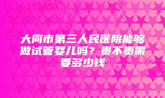 大同市第三人民医院能够做试管婴儿吗？贵不贵需要多少钱