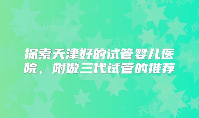 探索天津好的试管婴儿医院，附做三代试管的推荐